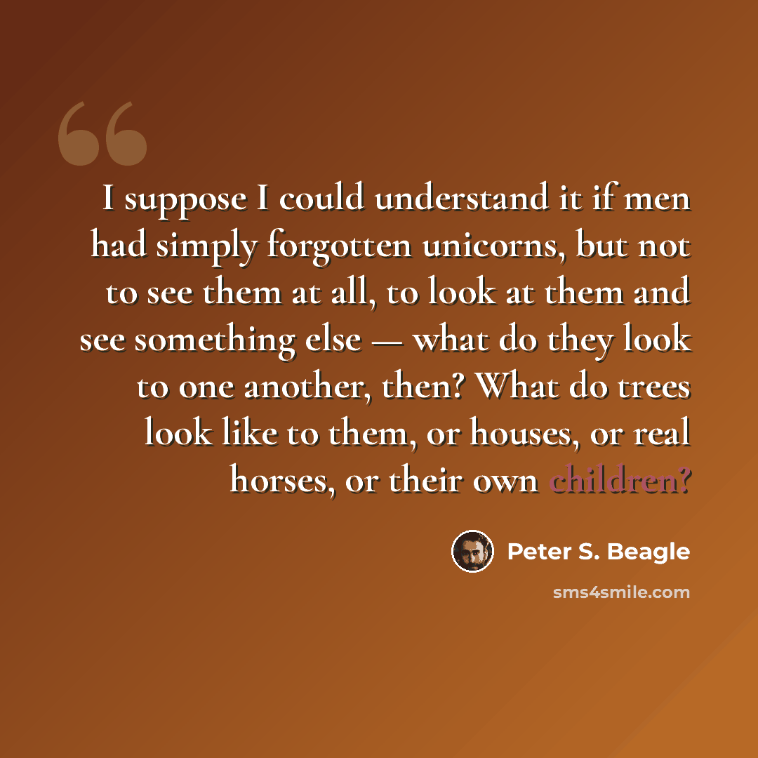 “I suppose I could understand it if men had simply forgotten unicorns, but not to see them at all, to look at them and see something else — what do they look to one another, then? What do trees look like to them, or houses, or real horses, or their own children?” quote by Peter S. Beagle