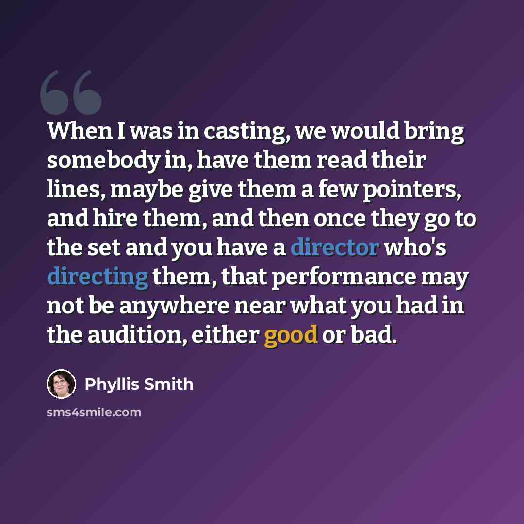 “When I was in casting, we would bring somebody in, have them read their lines, maybe give them a few pointers, and hire them, and then once they go to the set and you have a director who's directing them, that performance may not be anywhere near what you had in the audition, either good or bad.” quote by Phyllis Smith