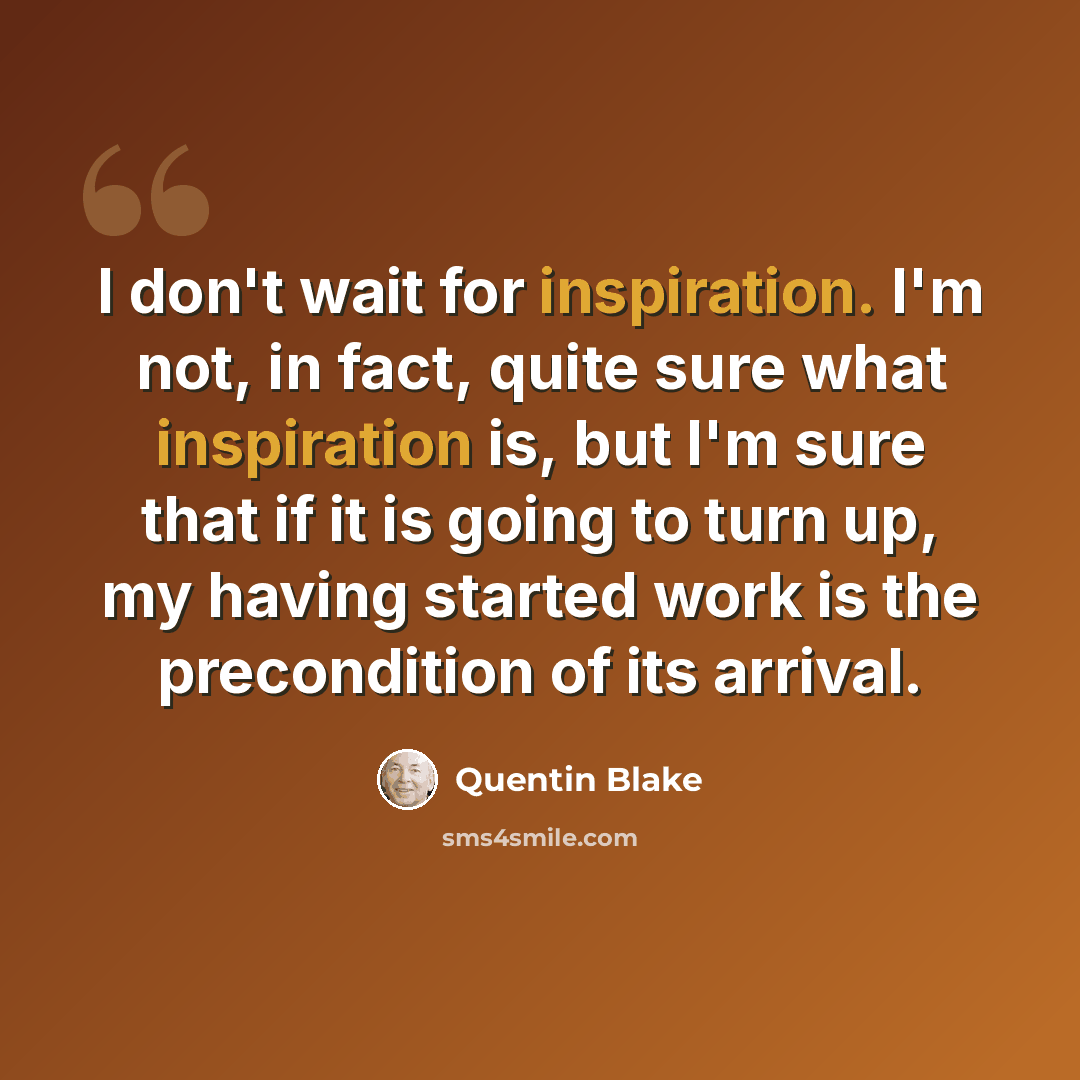 “I don't wait for inspiration. I'm not, in fact, quite sure what inspiration is, but I'm sure that if it is going to turn up, my having started work is the precondition of its arrival.” quote by Quentin Blake