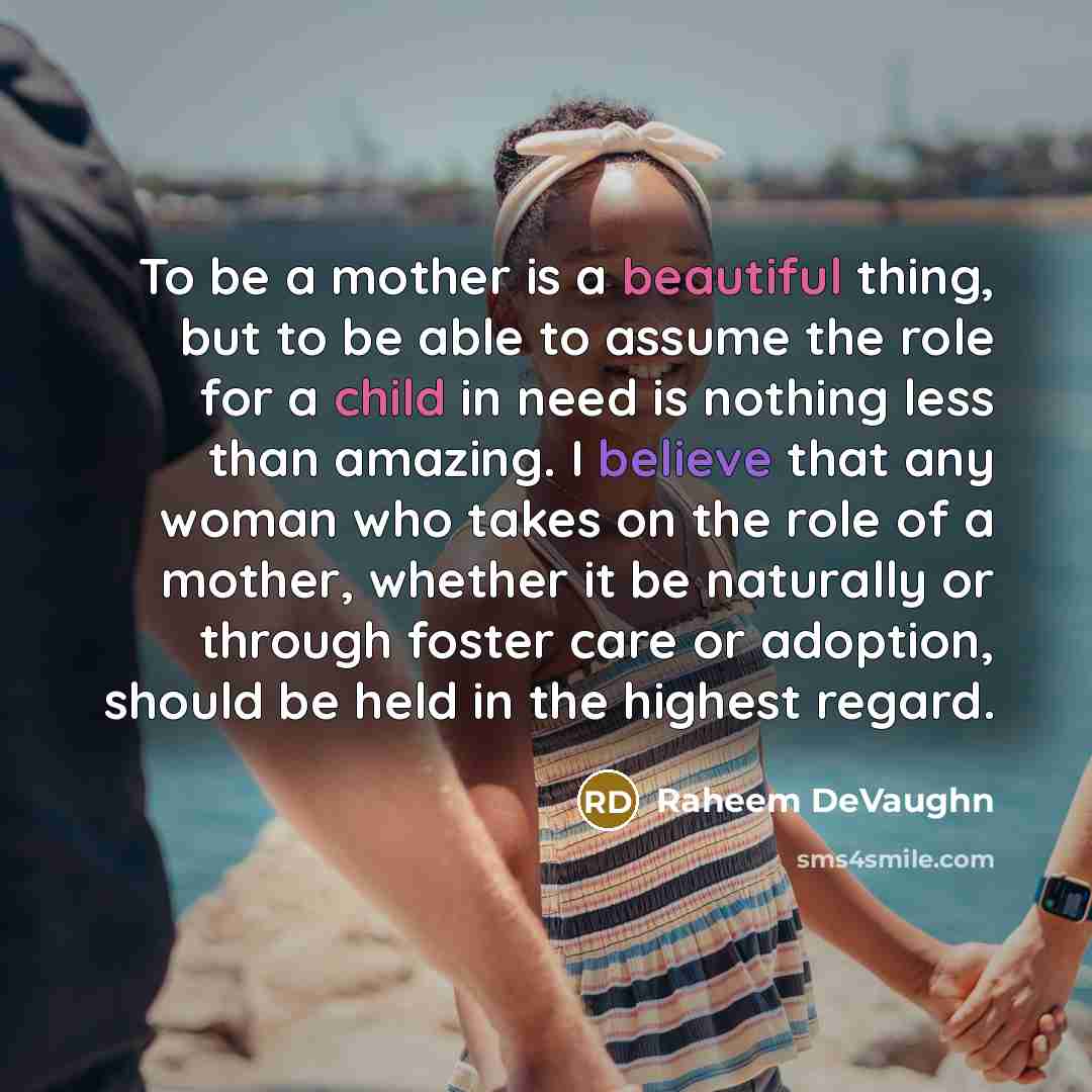 “To be a mother is a beautiful thing, but to be able to assume the role for a child in need is nothing less than amazing. I believe that any woman who takes on the role of a mother, whether it be naturally or through foster care or adoption, should be held in the highest regard.” quote by Raheem DeVaughn