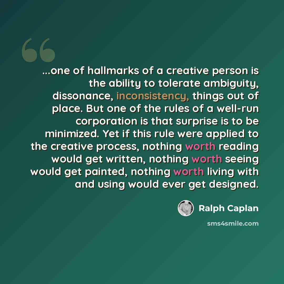 “...one of hallmarks of a creative person is the ability to tolerate ambiguity, dissonance, inconsistency, things out of place. But one of the rules of a well-run corporation is that surprise is to be minimized. Yet if this rule were applied to the creative process, nothing worth reading would get…” quote by Ralph Caplan