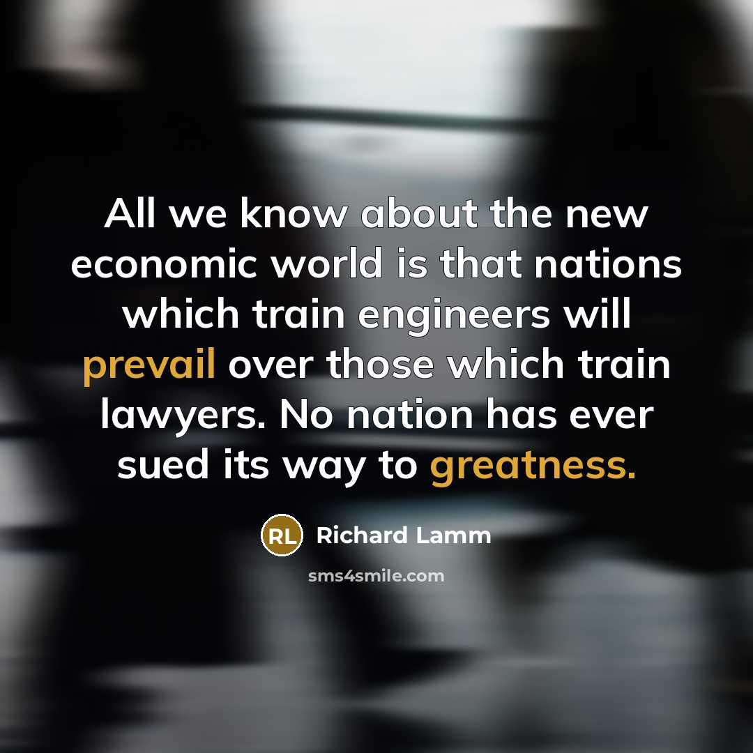“All we know about the new economic world is that nations which train engineers will prevail over those which train lawyers. No nation has ever sued its way to greatness.” quote by Richard Lamm