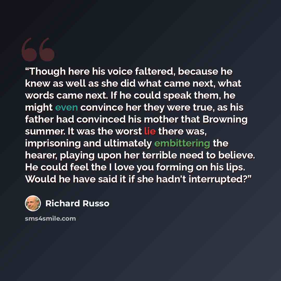 “Though here his voice faltered, because he knew as well as she did what came next, what words came next. If he could speak them, he might even convince her they were true, as his father had convinced his mother that Browning summer. It was the worst lie there was, imprisoning and ultimately…” quote by richard russo