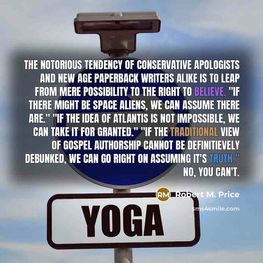 “The notorious tendency of conservative apologists and New Age paperback writers alike is to leap from mere possibility to the right to believe. "If there might be space aliens, we can assume there are." "If the idea of Atlantis is not impossible, we can take it for granted." "If the traditional…” quote by Robert M. Price