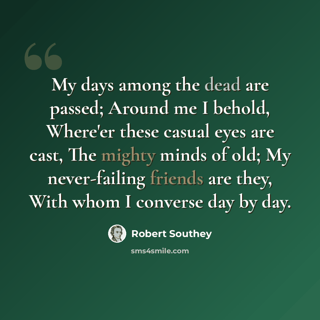 “My days among the dead are passed; Around me I behold, Where'er these casual eyes are cast, The mighty minds of old; My never-failing friends are they, With whom I converse day by day.” quote by Robert Southey