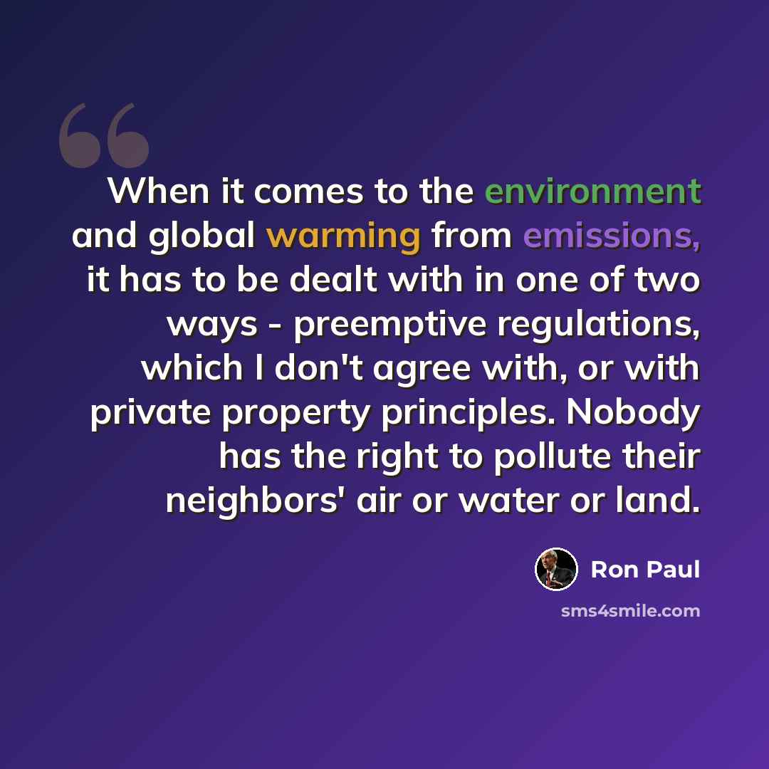 “When it comes to the environment and global warming from emissions, it has to be dealt with in one of two ways - preemptive regulations, which I don't agree with, or with private property principles. Nobody has the right to pollute their neighbors' air or water or land.” quote by Ron Paul