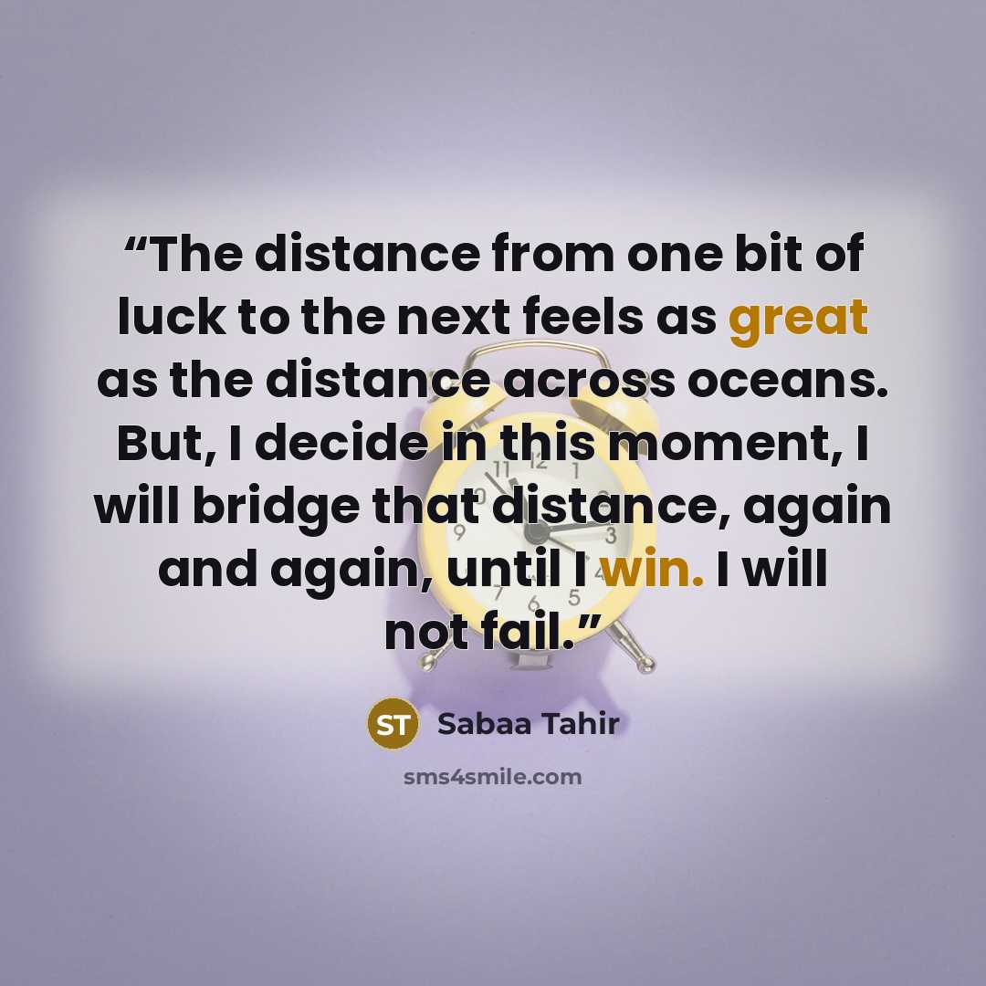 “The distance from one bit of luck to the next feels as great as the distance across oceans. But, I decide in this moment, I will bridge that distance, again and again, until I win. I will not fail.” quote by Sabaa Tahir
