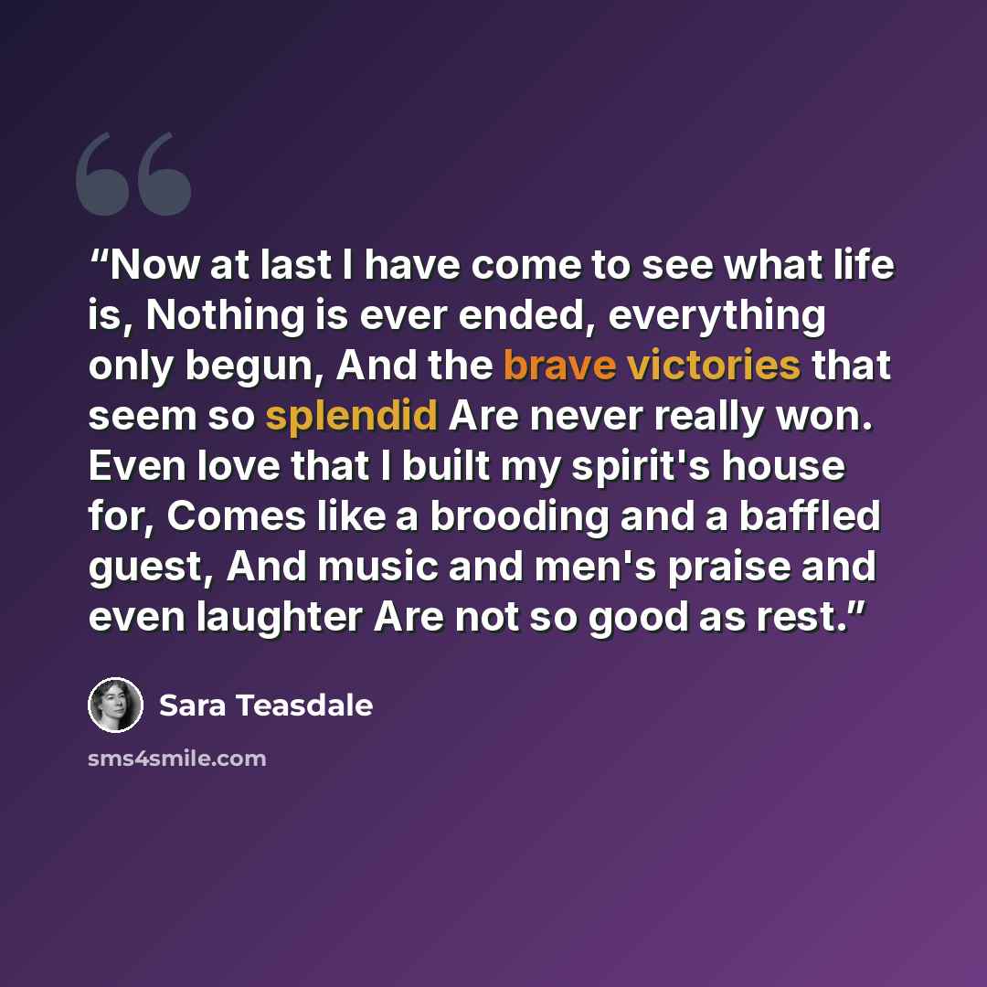 “Now at last I have come to see what life is, Nothing is ever ended, everything only begun, And the brave victories that seem so splendid Are never really won. Even love that I built my spirit's house for, Comes like a brooding and a baffled guest, And music and men's praise and even laughter Are…” quote by Sara Teasdale