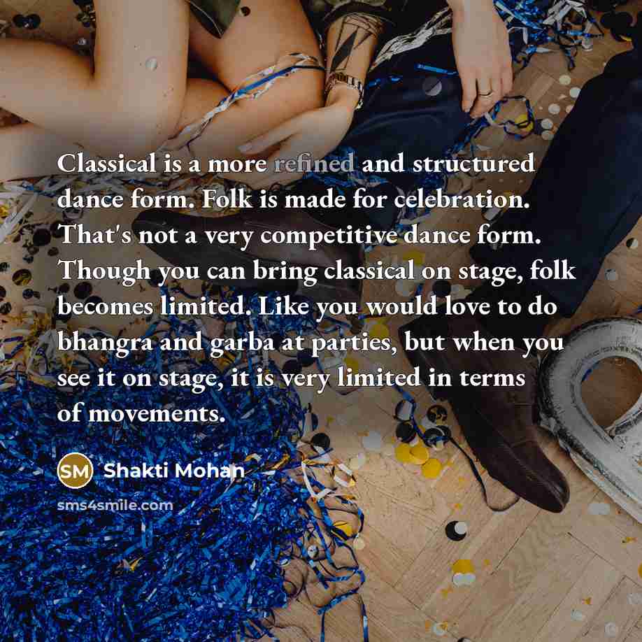 “Classical is a more refined and structured dance form. Folk is made for celebration. That's not a very competitive dance form. Though you can bring classical on stage, folk becomes limited. Like you would love to do bhangra and garba at parties, but when you see it on stage, it is very limited in…” quote by Shakti Mohan