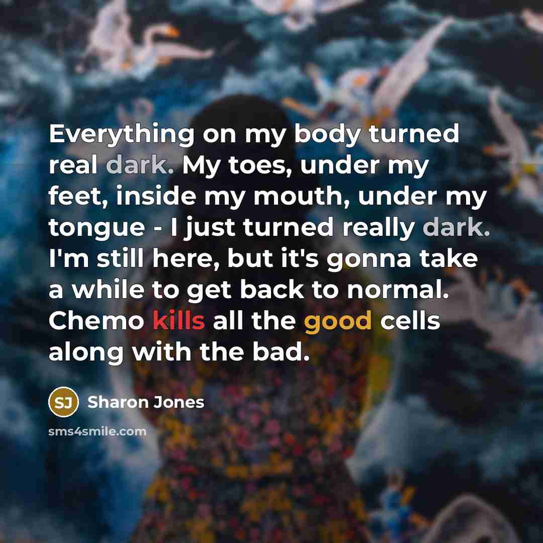 “Everything on my body turned real dark. My toes, under my feet, inside my mouth, under my tongue - I just turned really dark. I'm still here, but it's gonna take a while to get back to normal. Chemo kills all the good cells along with the bad.” quote by Sharon Jones