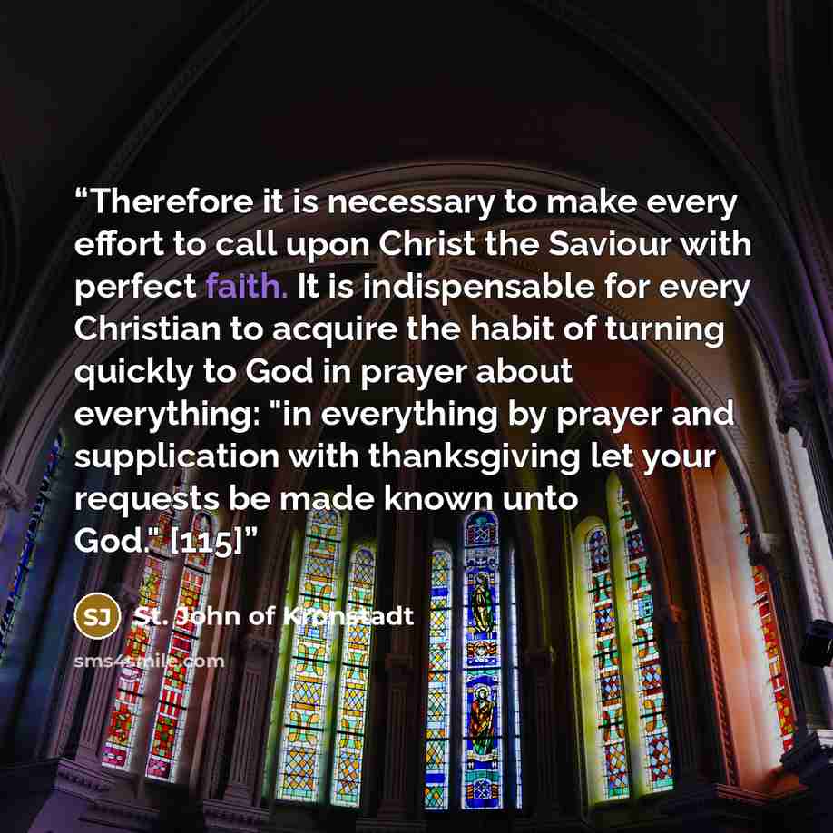 “Therefore it is necessary to make every effort to call upon Christ the Saviour with perfect faith. It is indispensable for every Christian to acquire the habit of turning quickly to God in prayer about everything: "in everything by prayer and supplication with thanksgiving let your requests be…” quote by St. John of Kronstadt