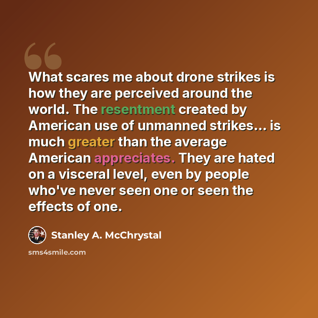 “What scares me about drone strikes is how they are perceived around the world. The resentment created by American use of unmanned strikes... is much greater than the average American appreciates. They are hated on a visceral level, even by people who've never seen one or seen the effects of one.” quote by Stanley A. McChrystal