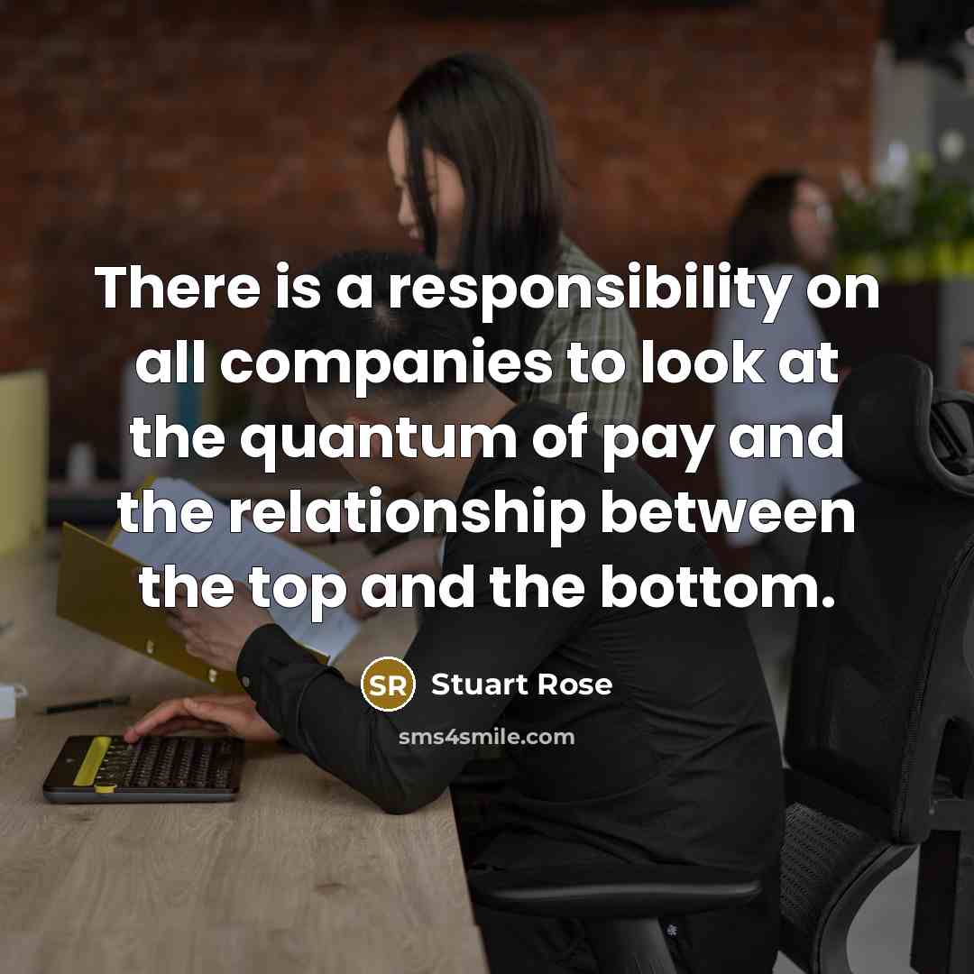 “There is a responsibility on all companies to look at the quantum of pay and the relationship between the top and the bottom.” quote by Stuart Rose