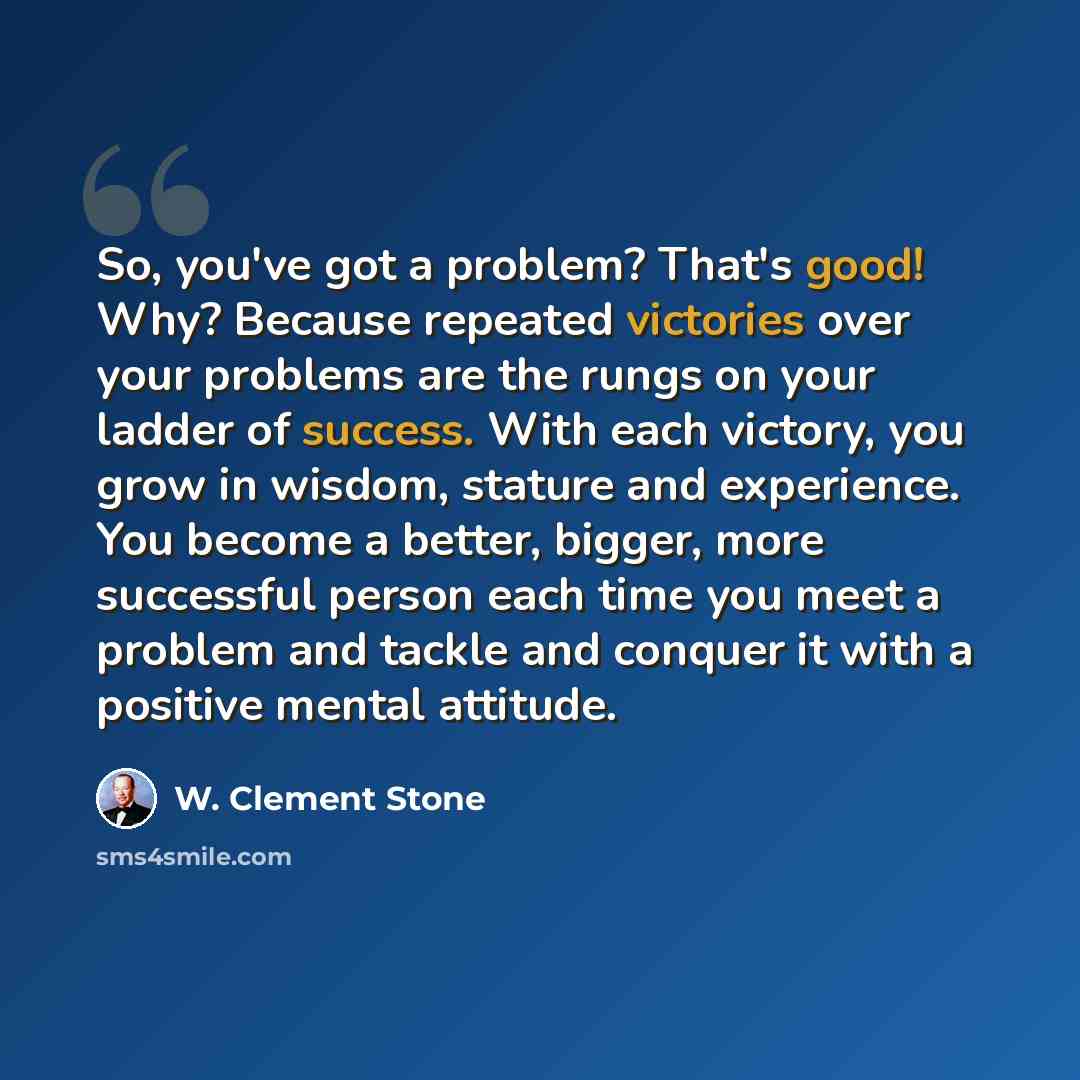 “So, you've got a problem? That's good! Why? Because repeated victories over your problems are the rungs on your ladder of success. With each victory, you grow in wisdom, stature and experience. You become a better, bigger, more successful person each time you meet a problem and tackle and conquer…” quote by W. Clement Stone