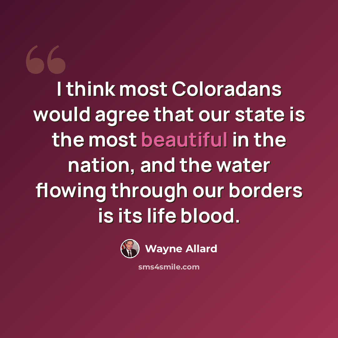 “I think most Coloradans would agree that our state is the most beautiful in the nation, and the water flowing through our borders is its life blood.” quote by Wayne Allard