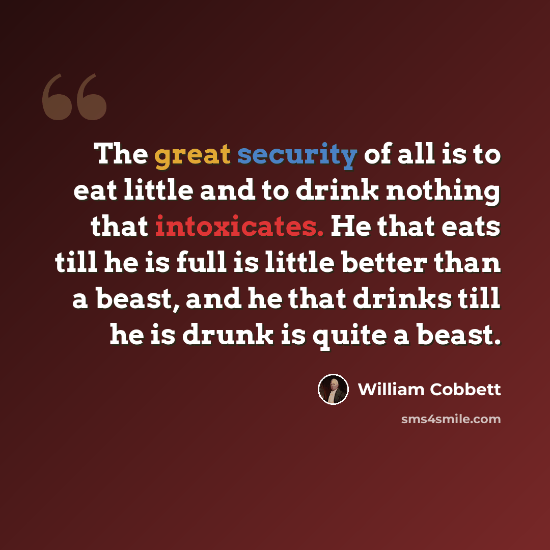 “The great security of all is to eat little and to drink nothing that intoxicates. He that eats till he is full is little better than a beast, and he that drinks till he is drunk is quite a beast.” quote by William Cobbett