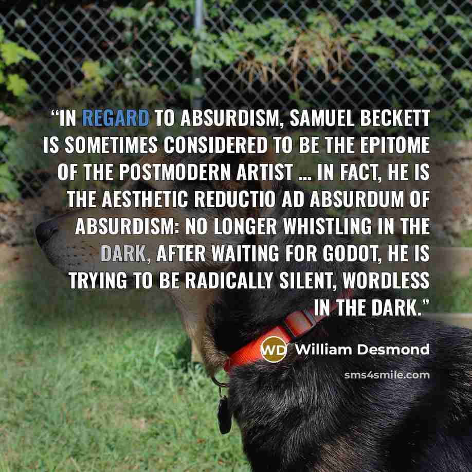 “In regard to absurdism, Samuel Beckett is sometimes considered to be the epitome of the postmodern artist … In fact, he is the aesthetic reductio ad absurdum of absurdism: no longer whistling in the dark, after waiting for Godot, he is trying to be radically silent, wordless in the dark.” quote by William Desmond