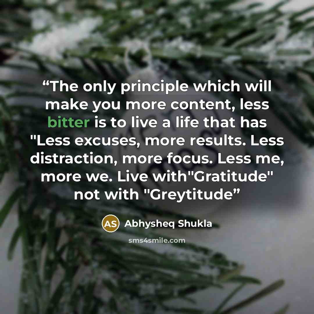 “The only principle which will make you more content, less bitter is to live a life that has "Less excuses, more results. Less distraction, more focus. Less me, more we. Live with"Gratitude" not with "Greytitude” quote by Abhysheq Shukla