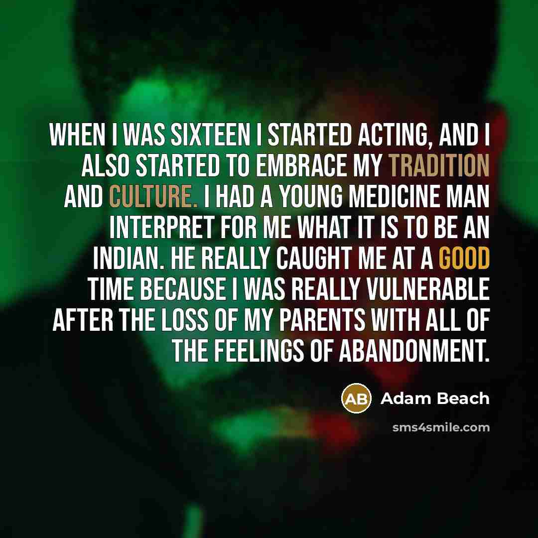 “When I was sixteen I started acting, and I also started to embrace my tradition and culture. I had a young medicine man interpret for me what it is to be an Indian. He really caught me at a good time because I was really vulnerable after the loss of my parents with all of the feelings of…” quote by Adam Beach