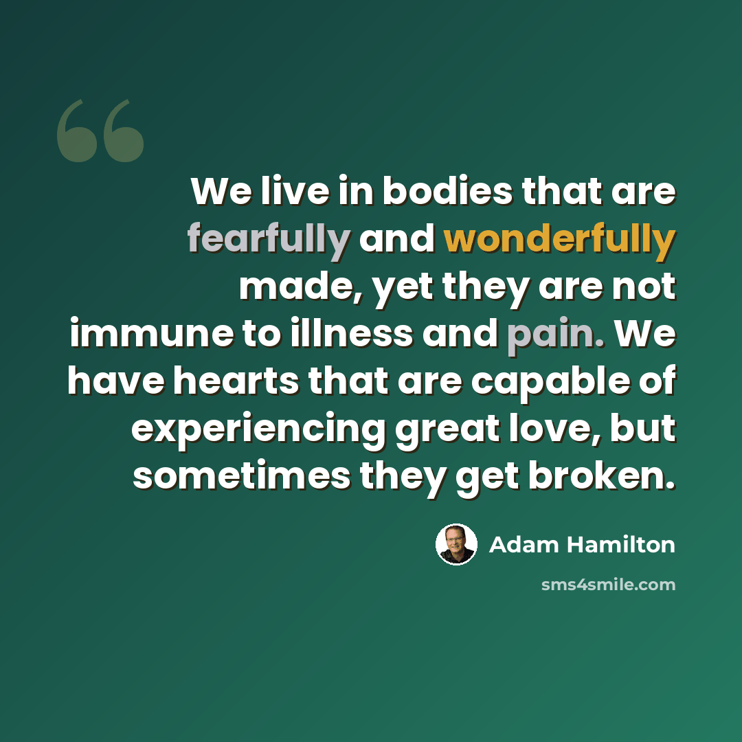 “We live in bodies that are fearfully and wonderfully made, yet they are not immune to illness and pain. We have hearts that are capable of experiencing great love, but sometimes they get broken.” quote by Adam Hamilton
