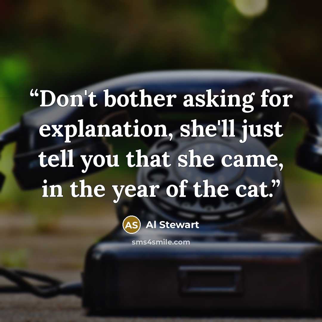 “Don't bother asking for explanation, she'll just tell you that she came, in the year of the cat.” quote by Al Stewart