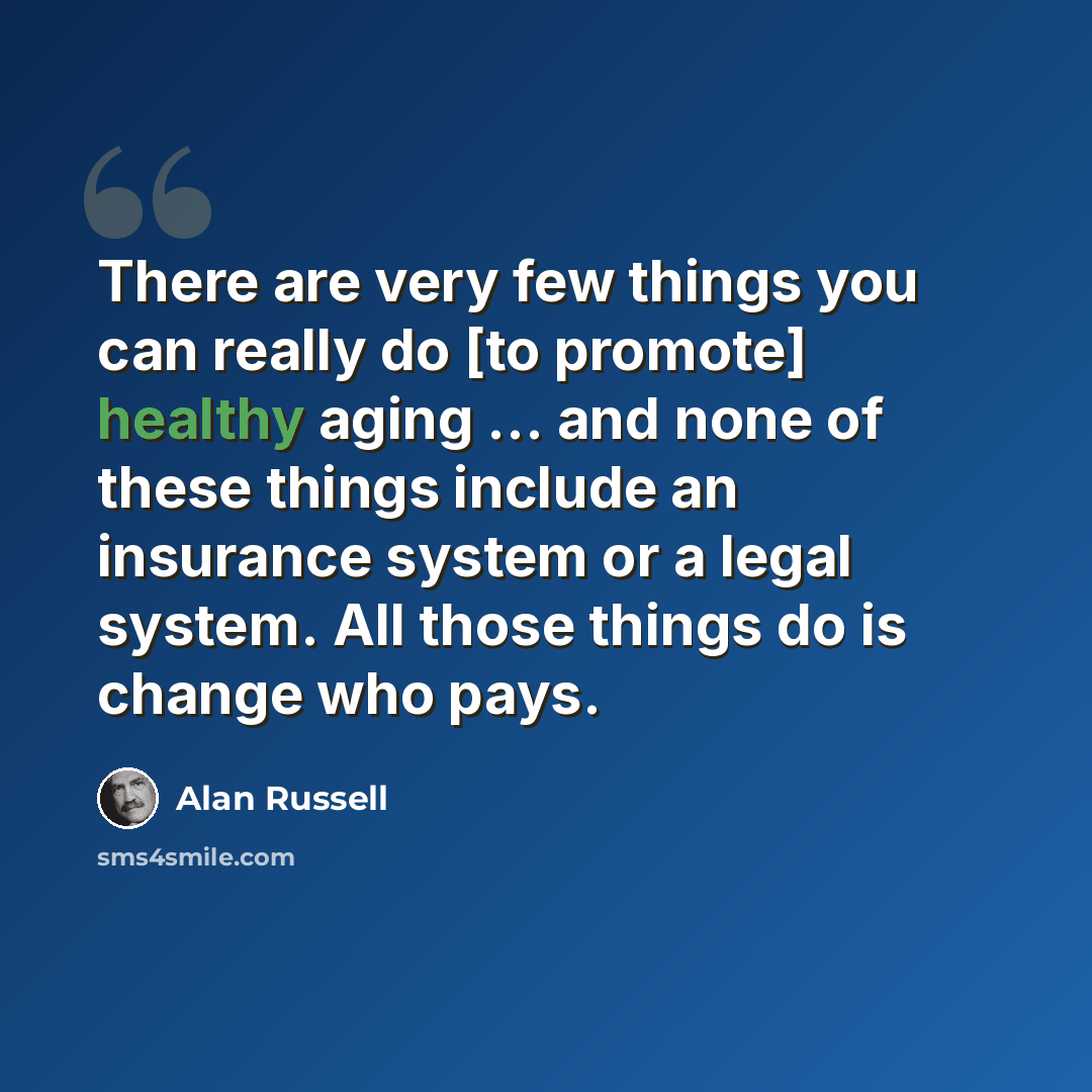 “There are very few things you can really do [to promote] healthy aging ... and none of these things include an insurance system or a legal system. All those things do is change who pays.” quote by Alan Russell