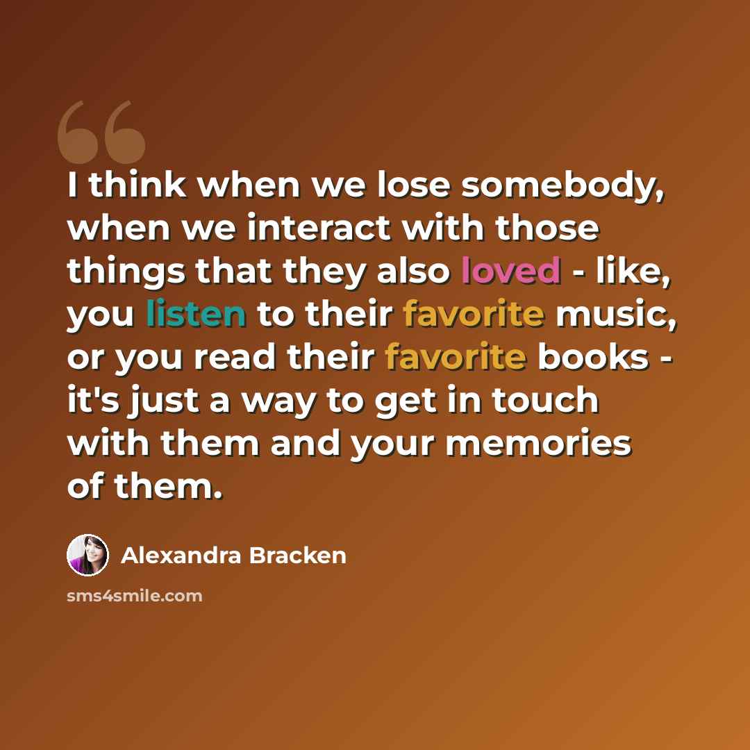 “I think when we lose somebody, when we interact with those things that they also loved - like, you listen to their favorite music, or you read their favorite books - it's just a way to get in touch with them and your memories of them.” quote by Alexandra Bracken
