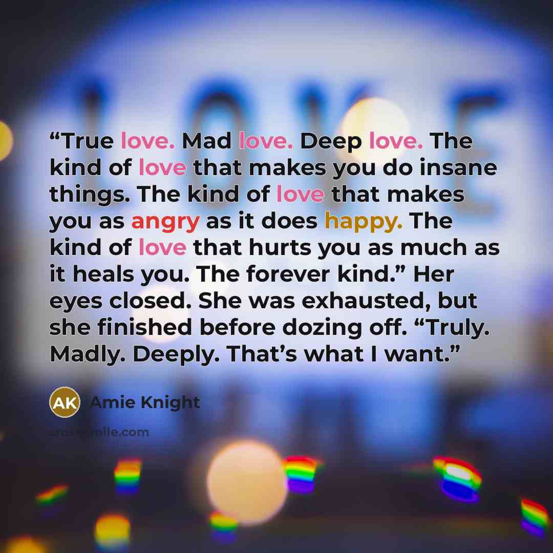 “True love. Mad love. Deep love. The kind of love that makes you do insane things. The kind of love that makes you as angry as it does happy. The kind of love that hurts you as much as it heals you. The forever kind.” Her eyes closed. She was exhausted, but she finished before dozing off. “Truly…” quote by Amie Knight