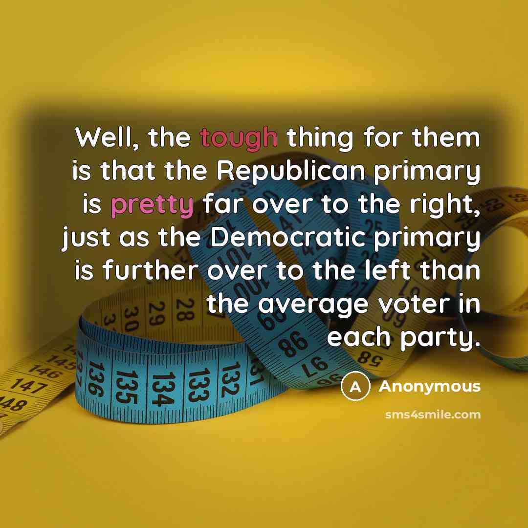 “Well, the tough thing for them is that the Republican primary is pretty far over to the right, just as the Democratic primary is further over to the left than the average voter in each party.” quote by Anonymous