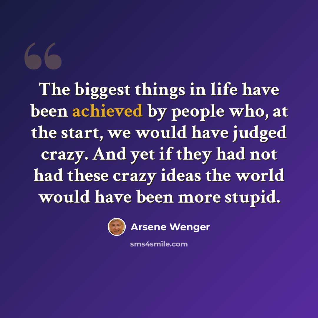 “The biggest things in life have been achieved by people who, at the start, we would have judged crazy. And yet if they had not had these crazy ideas the world would have been more stupid.” quote by Arsene Wenger
