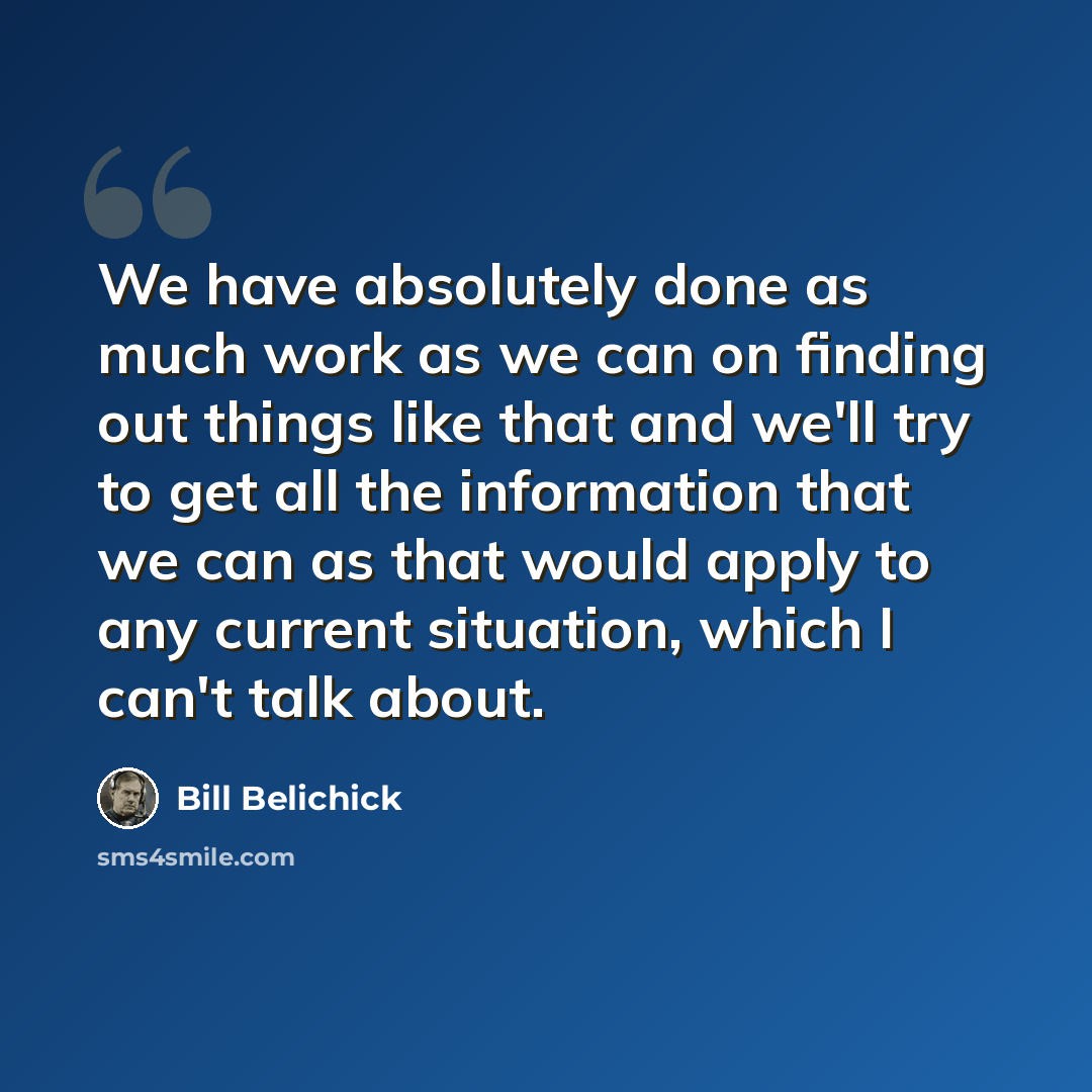 “We have absolutely done as much work as we can on finding out things like that and we'll try to get all the information that we can as that would apply to any current situation, which I can't talk about.” quote by Bill Belichick