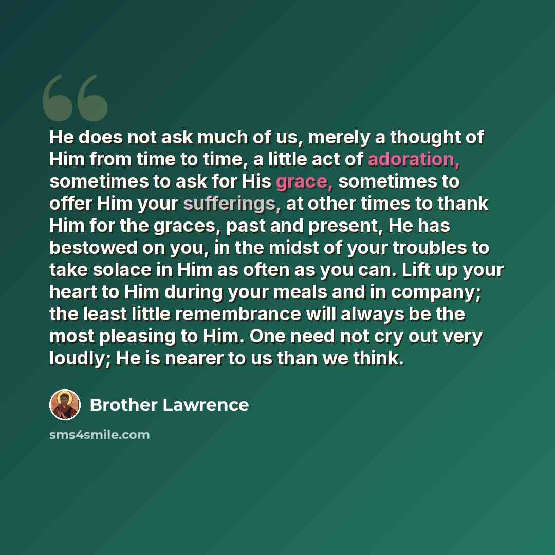 “He does not ask much of us, merely a thought of Him from time to time, a little act of adoration, sometimes to ask for His grace, sometimes to offer Him your sufferings, at other times to thank Him for the graces, past and present, He has bestowed on you, in the midst of your troubles to take…” quote by Brother Lawrence