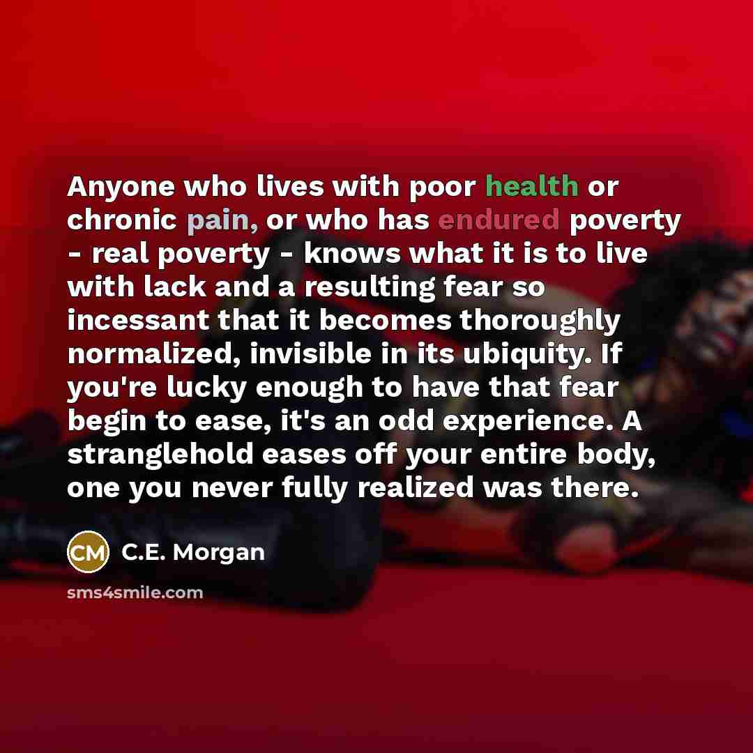 “Anyone who lives with poor health or chronic pain, or who has endured poverty - real poverty - knows what it is to live with lack and a resulting fear so incessant that it becomes thoroughly normalized, invisible in its ubiquity. If you're lucky enough to have that fear begin to ease, it's an odd…” quote by C.E. Morgan