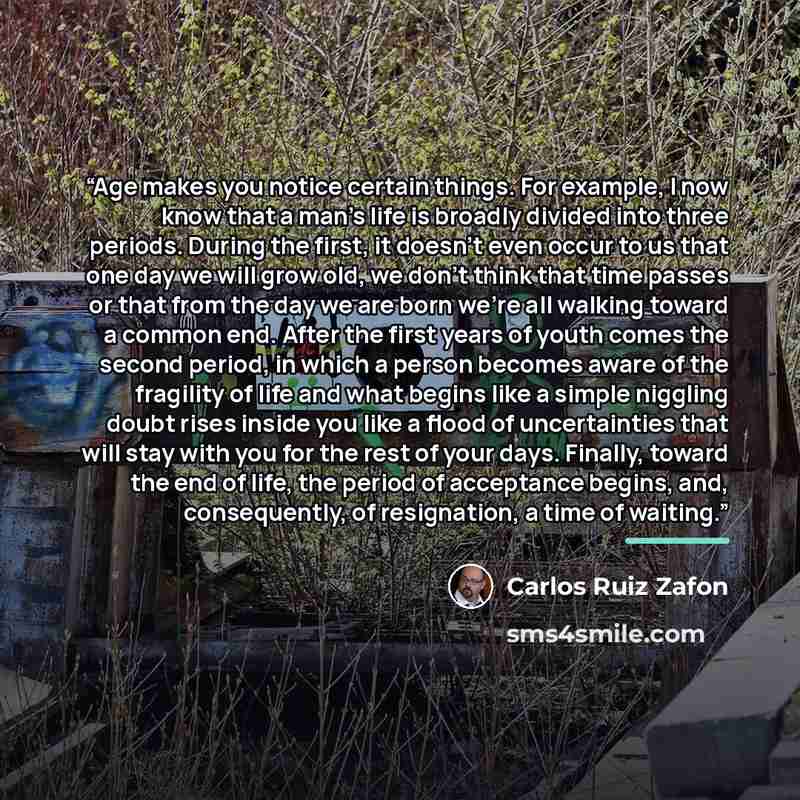 “Age makes you notice certain things. For example, I now know that a man’s life is broadly divided into three periods. During the first, it doesn’t even occur to us that one day we will grow old, we don’t think that time passes or that from the day we are born we’re all walking toward a common end…” quote by Carlos Ruiz Zafón