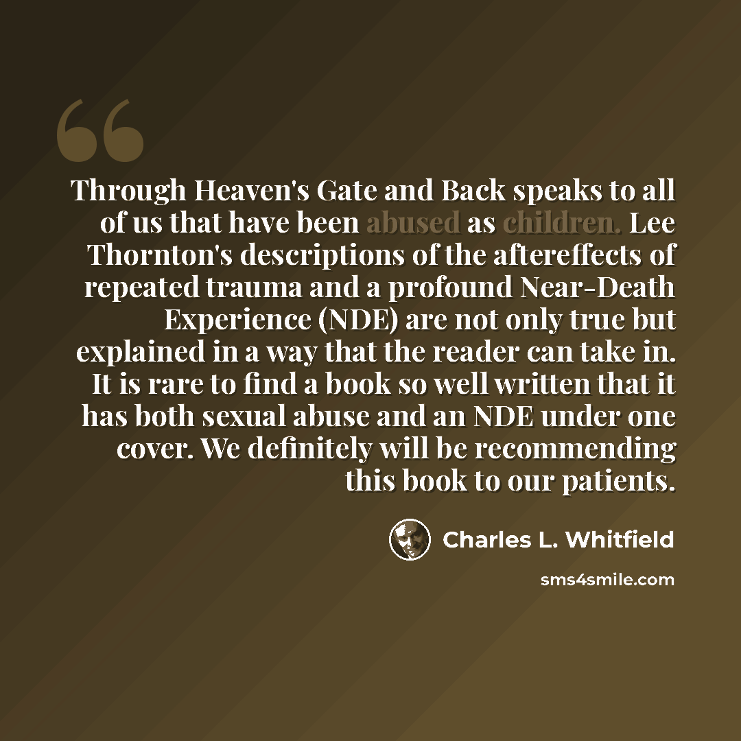 “Through Heaven's Gate and Back speaks to all of us that have been abused as children. Lee Thornton's descriptions of the aftereffects of repeated trauma and a profound Near-Death Experience (NDE) are not only true but explained in a way that the reader can take in. It is rare to find a book so…” quote by Charles L. Whitfield