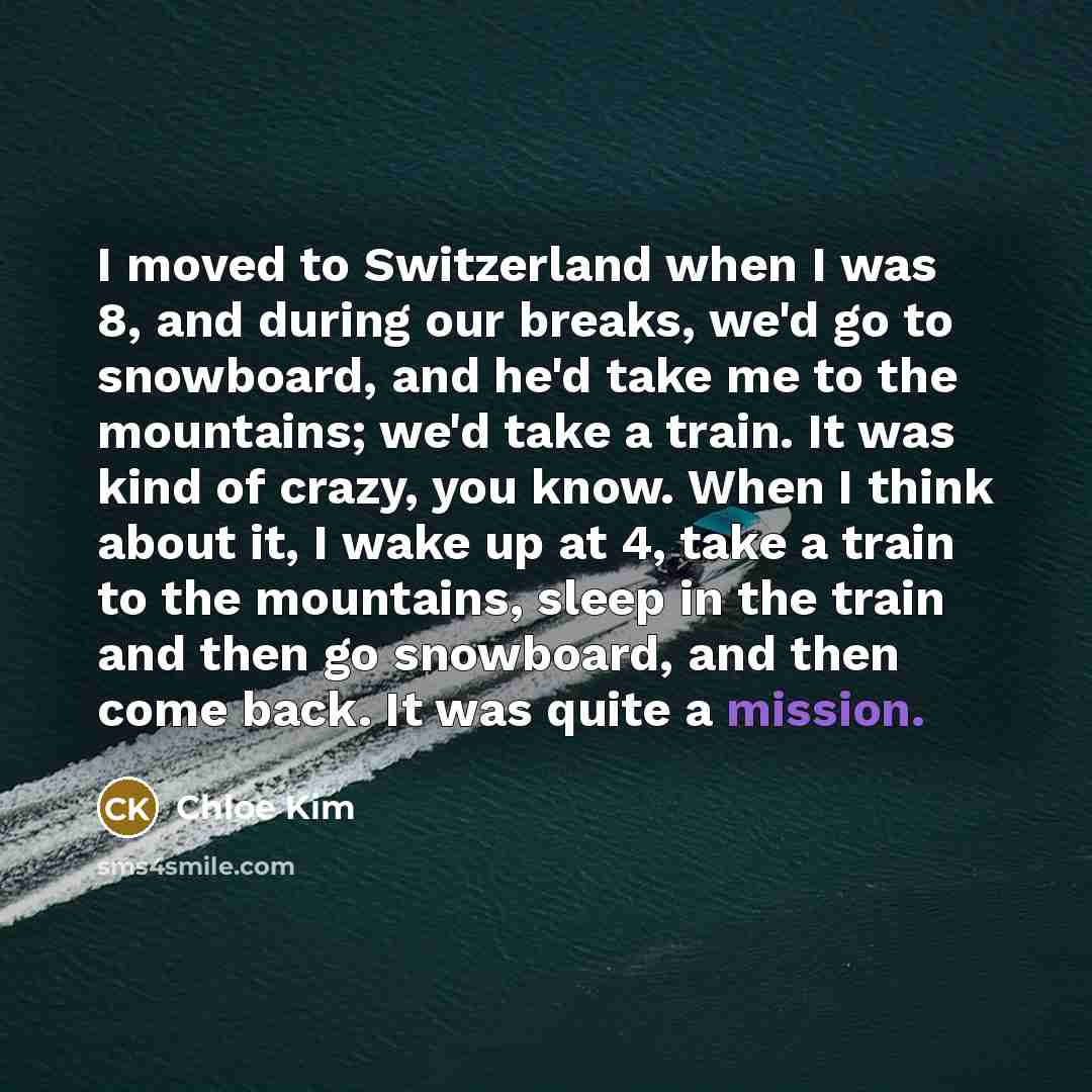 “I moved to Switzerland when I was 8, and during our breaks, we'd go to snowboard, and he'd take me to the mountains; we'd take a train. It was kind of crazy, you know. When I think about it, I wake up at 4, take a train to the mountains, sleep in the train and then go snowboard, and then come…” quote by Chloe Kim
