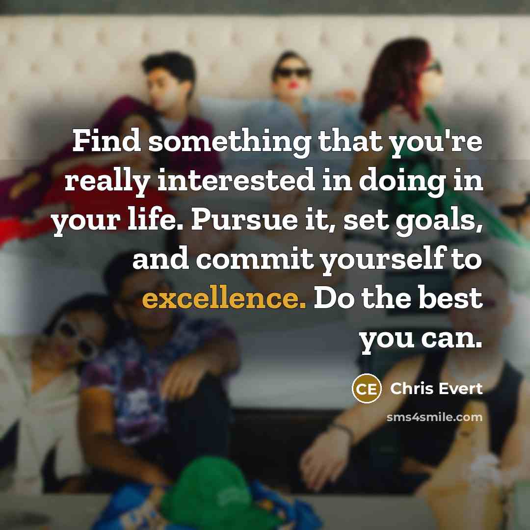 “Find something that you're really interested in doing in your life. Pursue it, set goals, and commit yourself to excellence. Do the best you can.” quote by Chris Evert