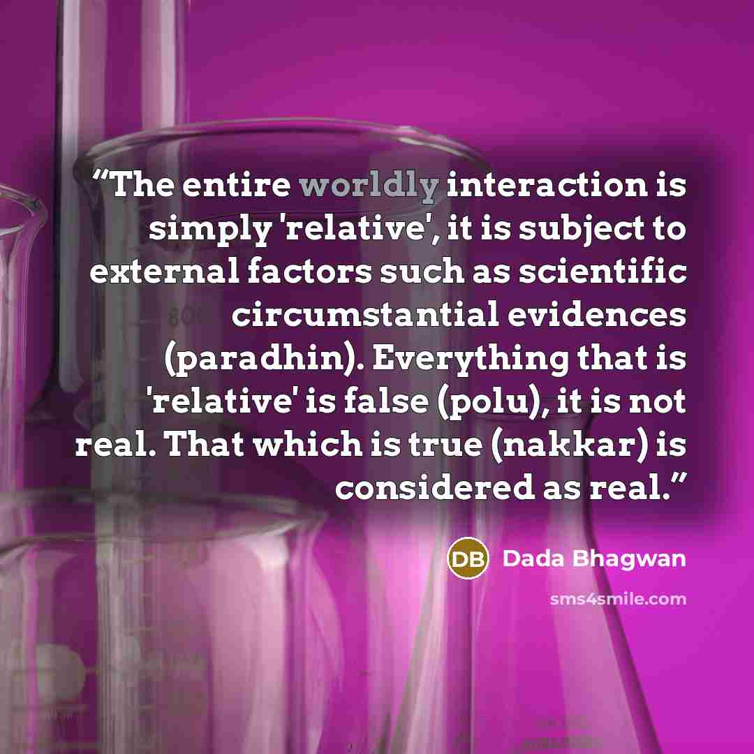 “The entire worldly interaction is simply 'relative', it is subject to external factors such as scientific circumstantial evidences (paradhin). Everything that is 'relative' is false (polu), it is not real. That which is true (nakkar) is considered as real.” quote by Dada Bhagwan