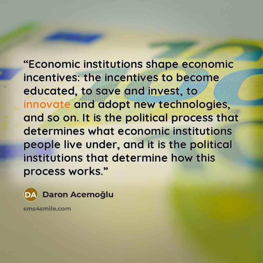 “Economic institutions shape economic incentives: the incentives to become educated, to save and invest, to innovate and adopt new technologies, and so on. It is the political process that determines what economic institutions people live under, and it is the political institutions that determine…” quote by Daron Acemoğlu