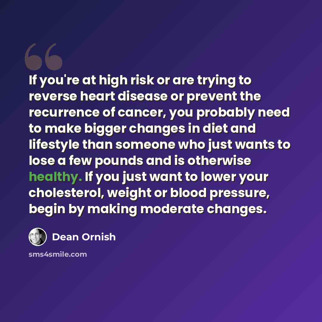 “If you're at high risk or are trying to reverse heart disease or prevent the recurrence of cancer, you probably need to make bigger changes in diet and lifestyle than someone who just wants to lose a few pounds and is otherwise healthy. If you just want to lower your cholesterol, weight or blood…” quote by Dean Ornish