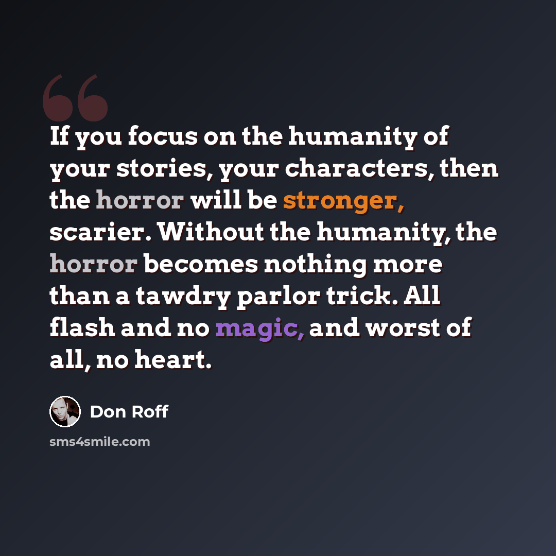 “If you focus on the humanity of your stories, your characters, then the horror will be stronger, scarier. Without the humanity, the horror becomes nothing more than a tawdry parlor trick. All flash and no magic, and worst of all, no heart.” quote by Don Roff