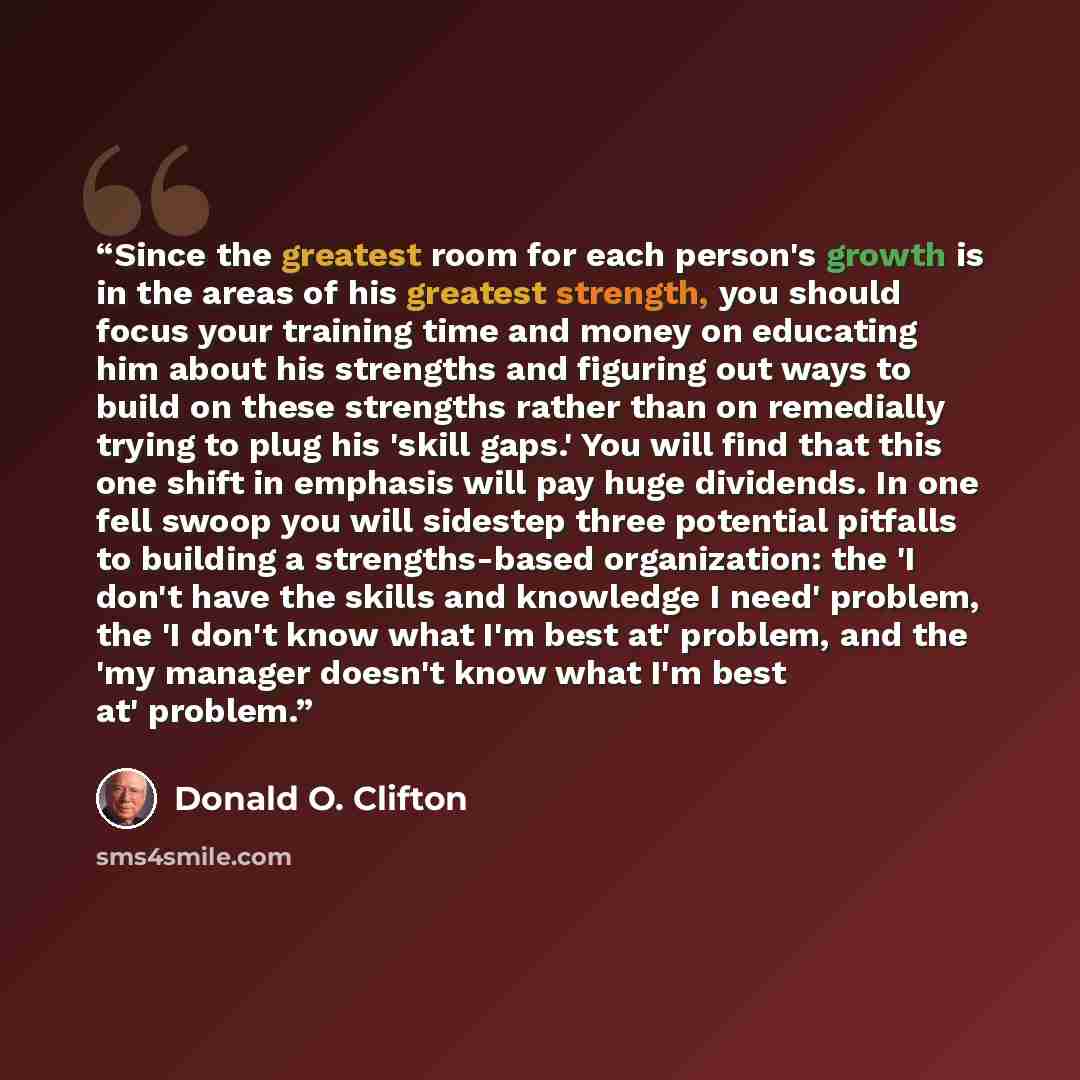 “Since the greatest room for each person's growth is in the areas of his greatest strength, you should focus your training time and money on educating him about his strengths and figuring out ways to build on these strengths rather than on remedially trying to plug his 'skill gaps.' You will find…” quote by Donald O. Clifton