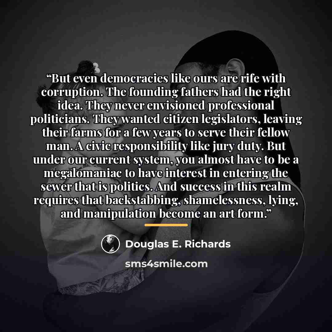 “But even democracies like ours are rife with corruption. The founding fathers had the right idea. They never envisioned professional politicians. They wanted citizen legislators, leaving their farms for a few years to serve their fellow man. A civic responsibility like jury duty. But under our…” quote by Douglas E. Richards