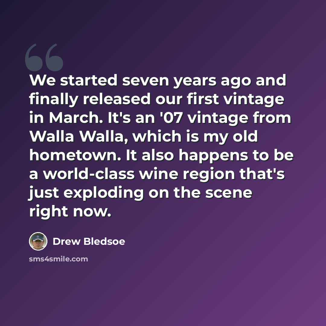 “We started seven years ago and finally released our first vintage in March. It's an '07 vintage from Walla Walla, which is my old hometown. It also happens to be a world-class wine region that's just exploding on the scene right now.” quote by Drew Bledsoe