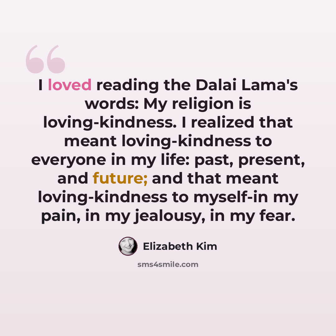 “I loved reading the Dalai Lama's words: My religion is loving-kindness. I realized that meant loving-kindness to everyone in my life: past, present, and future; and that meant loving-kindness to myself-in my pain, in my jealousy, in my fear.” quote by Elizabeth Kim