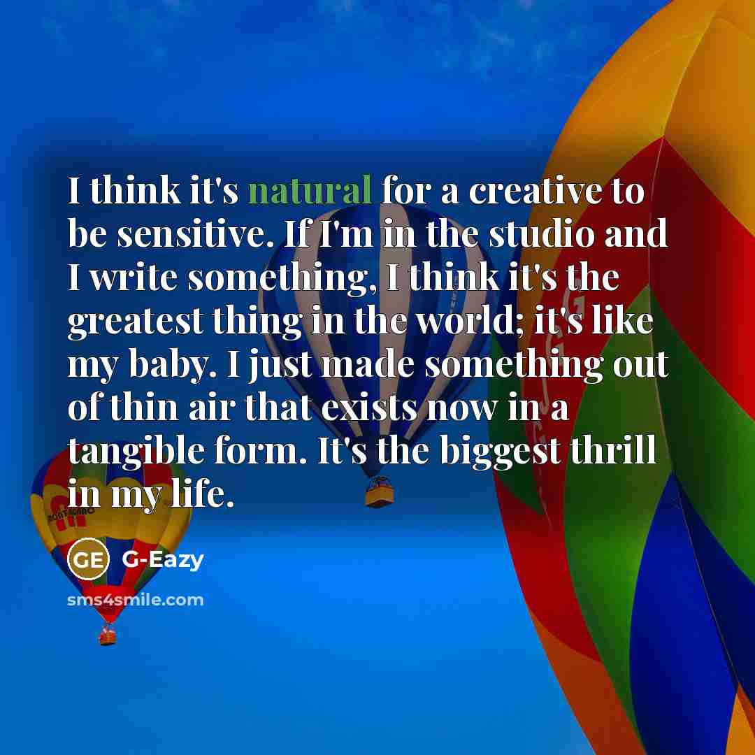 “I think it's natural for a creative to be sensitive. If I'm in the studio and I write something, I think it's the greatest thing in the world; it's like my baby. I just made something out of thin air that exists now in a tangible form. It's the biggest thrill in my life.” quote by G-Eazy