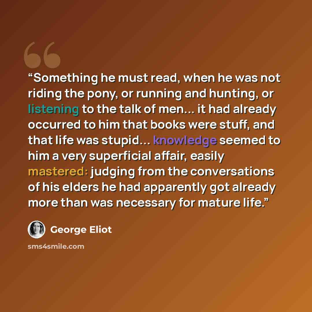 “Something he must read, when he was not riding the pony, or running and hunting, or listening to the talk of men... it had already occurred to him that books were stuff, and that life was stupid... knowledge seemed to him a very superficial affair, easily mastered: judging from the conversations…” quote by George Eliot