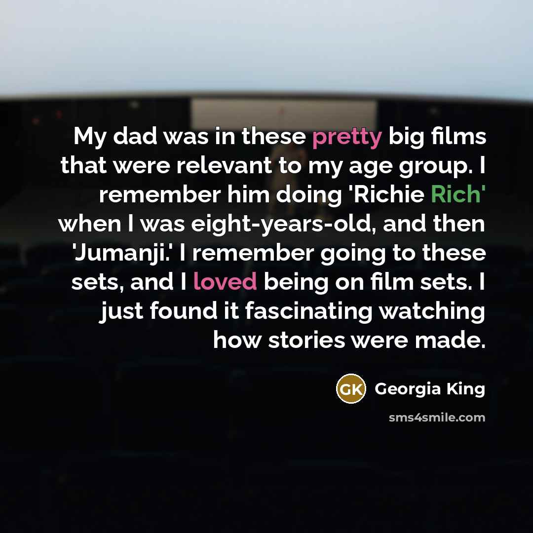 “My dad was in these pretty big films that were relevant to my age group. I remember him doing 'Richie Rich' when I was eight-years-old, and then 'Jumanji.' I remember going to these sets, and I loved being on film sets. I just found it fascinating watching how stories were made.” quote by Georgia King