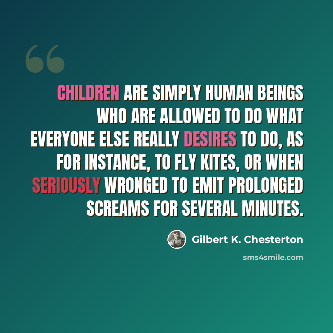 “children are simply human beings who are allowed to do what everyone else really desires to do, as for instance, to fly kites, or when seriously wronged to emit prolonged screams for several minutes.” quote by Gilbert K. Chesterton