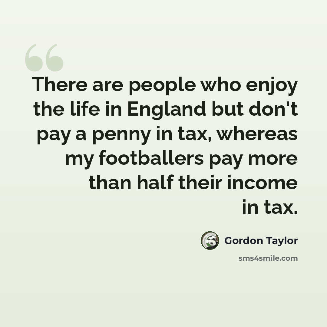 “There are people who enjoy the life in England but don't pay a penny in tax, whereas my footballers pay more than half their income in tax.” quote by Gordon Taylor